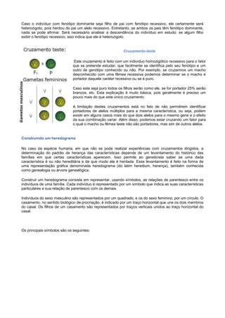Caso o indivíduo com fenótipo dominante seja filho de pai com fenótipo recessivo, ele certamente será
heterozigoto, pois herdou do pai um alelo recessivo. Entretanto, se ambos os pais têm fenótipo dominante,
nada se pode afirmar. Será necessário analisar a descendência do indivíduo em estudo: se algum filho
exibir o fenótipo recessivo, isso indica que ele é heterozigoto.


                                                           Cruzamento-teste

                              Este cruzamento é feito com um indivíduo homozigótico recessivo para o fator
                              que se pretende estudar, que facilmente se identifica pelo seu fenótipo e um
                              outro de genótipo conhecido ou não. Por exemplo, se cruzarmos um macho
                              desconhecido com uma fêmea recessiva podemos determinar se o macho é
                              portador daquele caráter recessivo ou se é puro.

                              Caso este seja puro todos os filhos serão como ele, se for portador 25% serão
                              brancos, etc. Esta explicação é muito básica, pois geralmente é preciso um
                              pouco mais do que este único cruzamento.

                              A limitação destes cruzamentos está no fato de não permitirem identificar
                              portadores de alelos múltiplos para a mesma característica, ou seja, podem
                              existir em alguns casos mais do que dois alelos para o mesmo gene e o efeito
                              da sua combinação variar. Além disso, podemos estar cruzando um fator para
                              o qual o macho ou fêmea teste não são portadores, mas sim de outros alelos.


Construindo um heredograma

No caso da espécie humana, em que não se pode realizar experiências com cruzamentos dirigidos, a
determinação do padrão de herança das características depende de um levantamento do histórico das
famílias em que certas características aparecem. Isso permite ao geneticista saber se uma dada
característica é ou não hereditária e de que modo ela é herdada. Esse levantamento é feito na forma de
uma representação gráfica denominada heredograma (do latim heredium, herança), também conhecida
como genealogia ou árvore genealógica.

Construir um heredograma consiste em representar, usando símbolos, as relações de parentesco entre os
indivíduos de uma família. Cada indivíduo é representado por um símbolo que indica as suas características
particulares e sua relação de parentesco com os demais.

Indivíduos do sexo masculino são representados por um quadrado, e os do sexo feminino, por um círculo. O
casamento, no sentido biológico de procriação, é indicado por um traço horizontal que une os dois membros
do casal. Os filhos de um casamento são representados por traços verticais unidos ao traço horizontal do
casal.




Os principais símbolos são os seguintes:
 