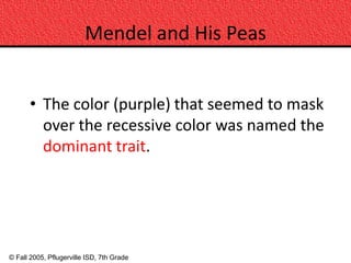 Mendel and His Peas


      • The color (purple) that seemed to mask
        over the recessive color was named the
        dominant trait.




© Fall 2005, Pflugerville ISD, 7th Grade
 