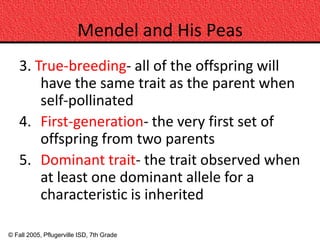Mendel and His Peas
    3. True-breeding- all of the offspring will
        have the same trait as the parent when
        self-pollinated
    4. First-generation- the very first set of
        offspring from two parents
    5. Dominant trait- the trait observed when
        at least one dominant allele for a
        characteristic is inherited

© Fall 2005, Pflugerville ISD, 7th Grade
 