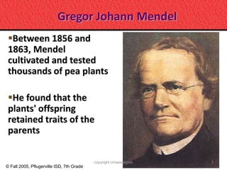 Gregor Johann Mendel
 Between 1856 and
 1863, Mendel
 cultivated and tested
 thousands of pea plants

 He found that the
 plants' offspring
 retained traits of the
 parents

                                           copyright cmassengale   3
© Fall 2005, Pflugerville ISD, 7th Grade
 