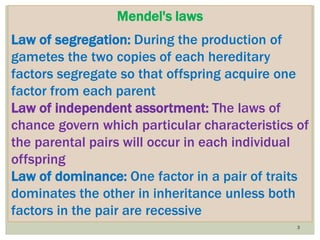 3
Mendel's laws
Law of segregation: During the production of
gametes the two copies of each hereditary
factors segregate so that offspring acquire one
factor from each parent
Law of independent assortment: The laws of
chance govern which particular characteristics of
the parental pairs will occur in each individual
offspring
Law of dominance: One factor in a pair of traits
dominates the other in inheritance unless both
factors in the pair are recessive
 