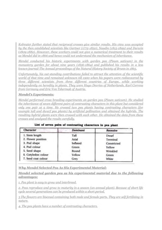 Kolreuter further stated that reciprocal crosses give similar results. His view was accepted
by the then established scientists like Gartner (1772-1850), Naudin (1815-1899) and Darwin
(1809-1882). However, these workers could not give a numerical treatment to their results
as Mendel did in 1866 and hence could not understand the mechanism of inheritance.
Mendel conducted his historic experiments with garden pea (Pisum sativum) in the
monastery garden for about nine years (1856-1864) and published his results in a less
known journal-The Annual proceedings of the Natural History Society of Brunn in 1865.
Unfortunately, his out-standing contributions failed to attract the attention of the scientific
world of that time and remained unknown till 1900 when his papers were rediscovered by
three different scientists from three different countries of Europe, while working
independently on heredity in plants. They were Hugo Devries of Netherlands, Karl Correns
from Germany and Eric Von Tshermak of Austria.
Mendel’s Experiments:
Mendel performed cross breeding experiments on garden pea (Pisum sativum). He studied
the inheritance of seven different pairs of contrasting characters in this plant but considered
only one pair at a time. He crossed two pea plants having contrasting characters (for
example tall and dwarf pea plants) by artificial pollination and obtained the hybrids. The
resulting hybrid plants were then crossed with each other. He obtained the data from these
crosses and analysed the results carefully.
Why Mendel Selected Pea As His Experimental Material:
Mendel selected garden pea as his experimental material due to the following
advantages:
1. Pea plant is easy to grow and interbreed.
2. Peas reproduce and grow to maturity in a season (an annual plant). Because of short life
cycle several generations can be produced within a short period.
3 The flowers are bisexual containing both male and female parts. They are self fertilising in
nature.
4. The pea plants have a number of contrasting characters.
 