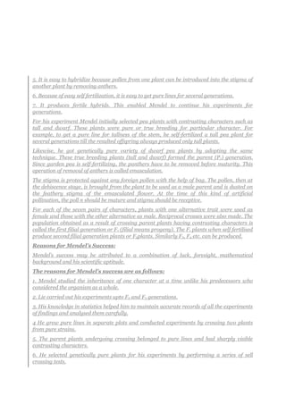 5. It is easy to hybridize because pollen from one plant can be introduced into the stigma of
another plant by removing anthers.
6. Because of easy self fertilization, it is easy to get pure lines for several generations.
7. It produces fertile hybrids. This enabled Mendel to continue his experiments for
generations.
For his experiment Mendel initially selected pea plants with contrasting characters such as
tall and dwarf. These plants were pure or true breeding for particular character. For
example, to get a pure line for tallness of the stem, he self-fertilized a tall pea plant for
several generations till the resulted offspring always produced only tall plants.
Likewise, he got genetically pure variety of dwarf pea plants by adopting the same
technique. These true breeding plants (tall and dwarf) formed the parent (P1) generation.
Since garden pea is self-fertilizing, the panthers have to be removed before maturity. This
operation of removal of anthers is called emasculation.
The stigma is protected against any foreign pollen with the help of bag. The pollen, then at
the dehiscence stage, is brought from the plant to be used as a male parent and is dusted on
the feathery stigma of the emasculated flower. At the time of this kind of artificial
pollination, the poll n should be mature and stigma should be receptive.
For each of the seven pairs of characters, plants with one alternative trait were used as
female and those with the other alternative as male. Reciprocal crosses were also made. The
population obtained as a result of crossing parent plants having contrasting characters is
called the first filial generation or F1 (filial means progeny). The F1 plants when self fertilised
produce second filial generation plants or F2plants. Similarly F3, F4 etc. can be produced.
Reasons for Mendel’s Success:
Mendel’s success may be attributed to a combination of luck, foresight, mathematical
background and his scientific aptitude.
The reasons for Mendel’s success are as follows:
1. Mendel studied the inheritance of one character at a time unlike his predecessors who
considered the organism as a whole.
2. Lie carried out his experiments upto F2 and F3 generations.
3. His knowledge in statistics helped him to maintain accurate records of all the experiments
of findings and analysed them carefully.
4 He grew pure lines in separate plots and conducted experiments by crossing two plants
from pure strains.
5. The parent plants undergoing crossing belonged to pure lines and had sharply visible
contrasting characters.
6. He selected genetically pure plants for his experiments by performing a series of sell
crossing tests.
 