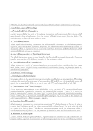 7 All this genetical experiments were conducted with utmost care and meticulous planning.
Mendelian Laws of Heredity:
1. Principle of Unit Characters:
Mendel assumed that the unit of hereditary characters is the factors of determiners which
occur in pairs. One of each comes from the mother while the other comes from the father. The
unit character or factor is now called as gene.
2. Law of Dominance:
When a pair of contrasting characters (or allelomorphic characters or alleles) are present
together, only one of them expresses itself and the other remains suppressed of hidden The
character which is expressed (or is visible) is called as dominant and the character which
remains hidden is termed as recessive.
3. Law of Segregation or Purity of Gametes:
The allelic factors or genes present together in the hybrids segregate (separate) from one
another and are placed in different gametes in the next generation.
4. Law of Independent Assortment:
When two or more pairs of contrasting characters are taken into consideration in a cross,
each factor, assort or place itself independently of the other (lining its passages from on;
generation to the other.
Mendelian Terminology:
1. Genotype and Phenotype:
Genotype refers to the genetic makeup or genetic constitution of an organism. Phenotype
indicates the external appearance of an organism. TT and Tt are phenotypically same tall
plants but genotypically different as one is pure tall (TT) and other is hybrid tall (Tt).
2. Homozygous and Heterozygous:
Every organism possesses two genes (alleles) for every character. If in an organism the two
genes (alleles) for a particular character are identical (for example TT or tt), it is said to be
pure or homozygous (homo = the same, zygo = a pair). If the organism possesses contrasting
genes (alleles) for a particular character (for example Tt), it is said to be impure or
heterozygous (hetero = different, zygo = a pair).
3. Dominant and Recessive:
A heterozygote possesses two contrasting genes (say ‘Tt’), but only one of the two is able to
express itself (tallness), while the other remains hidden (dwarfness). The gene which is able
to express in 1, hybrid (here ‘T’) is known as dominant gene, while the other gene which is
unable to express itself (here’t’) in the presence of dominant gene is called as recessive gene.
4. Allele or Allelomorph:
Mendel stated that two genes (factors) representing two alternatives of a character are
present on two separate chromosomes of a homologous pair but at the same loci or position.
 