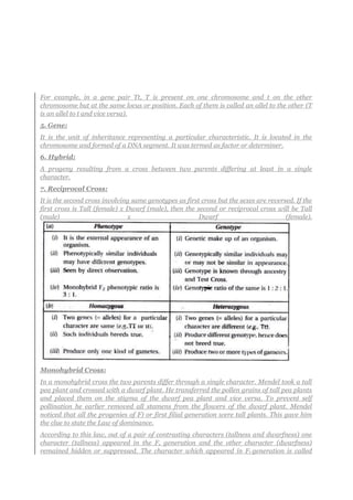 For example, in a gene pair Tt, T is present on one chromosome and t on the other
chromosome but at the same locus or position. Each of them is called an allel to the other (T
is an allel to t and vice versa).
5. Gene:
It is the unit of inheritance representing a particular characteristic. It is located in the
chromosome and formed of a DNA segment. It was termed as factor or determiner.
6. Hybrid:
A progeny resulting from a cross between two parents differing at least in a single
character.
7. Reciprocal Cross:
It is the second cross involving same genotypes as first cross but the sexes are reversed. If the
first cross is Tall (female) x Dwarf (male), then the second or reciprocal cross will be Tall
(male) x Dwarf (female).
Monohybrid Cross:
In a monohybrid cross the two parents differ through a single character. Mendel took a tall
pea plant and crossed with a dwarf plant. He transferred the pollen grains of tall pea plants
and placed them on the stigma of the dwarf pea plant and vice versa. To prevent self
pollination he earlier removed all stamens from the flowers of the dwarf plant. Mendel
noticed that all the progenies of F) or first filial generation were tall plants. This gave him
the clue to state the Law of dominance.
According to this law, out of a pair of contrasting characters (tallness and dwarfness) one
character (tallness) appeared in the F, generation and the other character (dwarfness)
remained hidden or suppressed. The character which appeared in Ft generation is called
 