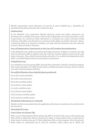 Mendel represented round character of seed by R and wrinkled by r. Similarly, he
represented the yellow character by Y and green by y.
Explanation:
In his dihybrid cross experiment Mendel observed round and yellow characters are
dominant over wrinkled and green so that all the F1offspring’s are round and yellow. In the
F2 generation, he noticed an allele (dominant or recessive) of a given character freely
combines with either one (dominant or recessive) of the alleles of another character. Hence,
a dominant allele of a character combines, not only with the dominant, but also with the
recessive allele of another character.
Law of Independent Assortment or the Law of Freedom Recombination:
In the dihybrid cross, allele R (round) of seed shape character combines or assorts, not only
with the dominant allele Y (yellow) but also with the recessive allele y (green) of the seed
colour character. Thus, allele R assorts freely with either Y or y allele but independent of the
allele r (wrinkled shape) and vice versa during F2 generation.
Trihybrid Cross:
In a trihybrid cross the parents differ through three characters. Mendel crossed homozygous
tall, round and yellow (TT RRYY) with dwarf, wrinkled and green (ttrryy). All the F1 plants
were tall round and yellow (TtRrYy).
On self fertilization these hybrid plants produced:
(i) 27 tall, round and yellow
(ii) 9 tall, round and green
(iii) 9 tall, wrinkled, yellow
(iv) 9 dwarf, round, yellow
(v) 3 tall, wrinkled, green
(vi) 3 dwarf, round, yellow
(viii) 3 dwarf, wrinkled, yellow
(viii) 1 dwarf, wrinkled, green.
Mendelian Inheritance in Animals:
Mendel worked on pea plants hut the application of his laws on animals were carried out In
his successors.
Monohybrid Cross:
Coat Colour in Guinea Pig:
When a pure (homozygous) black guinea pig (BB) is crossed with a pure white guinea pig
(bb), all the F1 offspring’s (Bb) are found to be black. It means black colour is dominant to
white colour in guinea pig and FL black offsprings (Bb) are heterozygous. Here the gene for
black colour is represented by B and for recessive white colour by b. When the
 