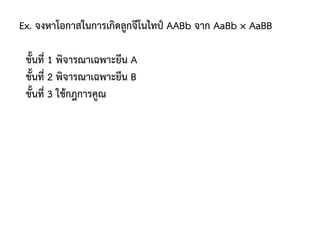 Ex. จงหาโอกาสในการเกิดลูกจีโนไทป์ AABb จาก AaBb × AaBB
ขั้นที่ 1 พิจารณาเฉพาะยีน A
ขั้นที่ 2 พิจารณาเฉพาะยีน B
ขั้นที่ 3 ใช้กฎการคูณ
 