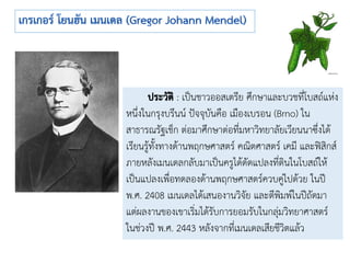 : เป็นชาวออสเตรีย ศึกษาและบวชที่โบสถ์แห่ง
หนึ่งในกรุงบรึนน์ ปัจจุบันคือ เมืองเบรอน (Brno) ใน
สาธารณรัฐเช็ก ต่อมาศึกษาต่อที่มหาวิทยาลัยเวียนนาซึ่งได้
เรียนรู้ทั้งทางด้านพฤกษศาสตร์ คณิตศาสตร์ เคมี และฟิสิกส์
ภายหลังเมนเดลกลับมาเป็นครูได้ดัดแปลงที่ดินในโบสถ์ให้
เป็นแปลงเพื่อทดลองด้านพฤกษศาสตร์ควบคู่ไปด้วย ในปี
พ.ศ. 2408 เมนเดลได้เสนองานวิจัย และตีพิมพ์ในปีถัดมา
แต่ผลงานของเขาเริ่มได้รับการยอมรับในกลุ่มวิทยาศาสตร์
ในช่วงปี พ.ศ. 2443 หลังจากที่เมนเดลเสียชีวิตแล้ว
 