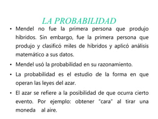 LA PROBABILIDAD
• Mendel no fue la primera persona que produjo
híbridos. Sin embargo, fue la primera persona que
produjo y clasificó miles de híbridos y aplicó análisis
matemático a sus datos.
• Mendel usó la probabilidad en su razonamiento.
• La probabilidad es el estudio de la forma en que
operan las leyes del azar.
• El azar se refiere a la posibilidad de que ocurra cierto
evento. Por ejemplo: obtener “cara” al tirar una
moneda al aire.
 