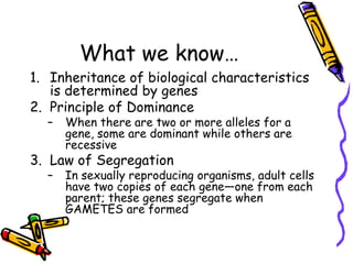 What we know…Inheritance of biological characteristics is determined by genesPrinciple of DominanceWhen there are two or more alleles for a gene, some are dominant while others are recessiveLaw of SegregationIn sexually reproducing organisms, adult cells have two copies of each gene—one from each parent; these genes segregate when GAMETES are formed