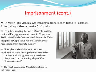 Imprisonment (cont.)
 In March 1982 Mandela was transferred from Robben Island to Pollsmoor
Prison, along with other senior ANC leader
 The first meeting between Mandela and the
national Party government came in November
1985 when Kobie Coetsee met Mandela in Yolks
Hospital in Cape Town where Mandela was
recovering from prostate surgery
 Throughout Mandela's imprisonment,
local and international pressure mounted on
the South African government to release
him, under the resounding slogan ”Free
Nelson Mandela!”
 De Klerk announced Mandela's release in
February 1990.
 