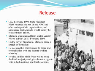 Release
 On 2 February 1990, State President
Klerk reversed the ban on the ANC and
other anti-apartheid organizations, and
announced that Mandela would shortly be
released from prison.
 Mandela was released from Victor Verster
Prison in Paarl on 11 February 1990.
 On the day of his release, Mandela made a
speech to the nation
 He declared his commitment to peace and
reconciliation with the country's white
minority.
 He also said his main focus was to bring peace to
the black majority and give them the right to
vote in both national and local elections.
 