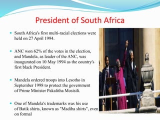 President of South Africa
 South Africa's first multi-racial elections were
held on 27 April 1994.
 ANC won 62% of the votes in the election,
and Mandela, as leader of the ANC, was
inaugurated on 10 May 1994 as the country's
first black President.
 Mandela ordered troops into Lesotho in
September 1998 to protect the government
of Prime Minister Pakalitha Mosisili.
 One of Mandela's trademarks was his use
of Batik shirts, known as "Madiba shirts", even
on formal
 
