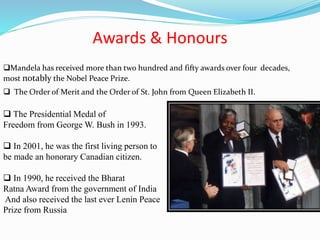 Awards & Honours
 The Presidential Medal of
Freedom from George W. Bush in 1993.
 In 2001, he was the first living person to
be made an honorary Canadian citizen.
 In 1990, he received the Bharat
Ratna Award from the government of India
And also received the last ever Lenin Peace
Prize from Russia
 The Order of Merit and the Order of St. John from Queen Elizabeth II.
Mandela has received more than two hundred and fifty awards over four decades,
most notably the Nobel Peace Prize.
 