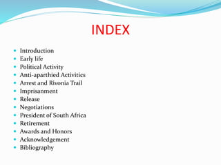 INDEX
 Introduction
 Early life
 Political Activity
 Anti-aparthied Activitics
 Arrest and Rivonia Trail
 Imprisanment
 Release
 Negotiations
 President of South Africa
 Retirement
 Awards and Honors
 Acknowledgement
 Bibliography
 