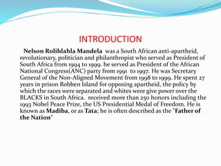INTRODUCTION
Nelson Rolihlahla Mandela was a South African anti-apartheid,
revolutionary, politician and philanthropist who served as President of
South Africa from 1994 to 1999. he served as President of the African
National Congress(ANC) party from 1991 to 1997. He was Secretary
General of the Non-Aligned Movement from 1998 to 1999. He spent 27
years in prison Robben Island for opposing apartheid, the policy by
which the races were separated and whites were give power over the
BLACKS in South Africa. received more than 250 honors including the
1993 Nobel Peace Prize, the US Presidential Medal of Freedom. He is
known as Madiba, or as Tata; he is often described as the "Father of
the Nation“
 