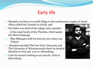 Early life
 Mandela was born in a small village in the southeastern region of South
Africa called the Transkei in 18 july, 1918
 His father was chief of the village and a member
of the royal family of the Thembu, which spoke
the Xhosa language.
 Miss Mdingane told me that my new name was
‘Nelson’
 Mandela attended The Fort Hare University and
The University of Witwatersrand where he studied
Bachelar of Arts and Law in Johnceburg.
 Later he started working as an articale clerk in
Johnceburg.
 