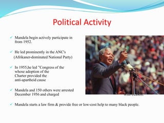 Political Activity
 Mandela begin actively participate in politics
from 1952.
 He led prominently in the ANC's
(Afrikaner-dominated National Party) 1952 Defiance Campaign.
 In 1955,he led ”Congress of the People”,
whose adoption of the Freedom
Charter provided the fundamental basis of the
anti-apartheid cause
 Mandela and 150 others were arrested on 5
December 1956 and charged with treason.
 Mandela starts a law firm & provide free or low-cost help to many black people.
 