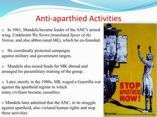Anti-aparthied Activities
o In 1961, Mandela became leader of the ANC's armed
wing, Umkhonto We Sizwe (translated Spear of the
Nation, and also abbreviated MK), which he co-founded.
o He coordinatly protested campaigns
against military and government targets.
o Mandela also raised funds for MK abroad and
arranged for paramilitary training of the group.
o Later, mostly in the 1980s, MK waged a Guerrilla war
against the apartheid regime in which
many civilians became casualties.
o Mandela later admitted that the ANC, in its struggle
against apartheid, also violated human rights and stop
these activities
 