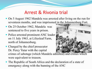 Arrest & Rivonia trial
 On 5 August 1962 Mandela was arrested after living on the run for
seventeen months, and was imprisoned in the Johannesburg Fort.
 On 25 October 1962, Mandela was
sentenced to five years in prison.
 Police arrested prominent ANC leader
on 11 July 1963, at Liliesleaf Farm, Rivonia,
north of Johannesburg.
 Charged by the chief prosecutor
Dr. Percy Yutar with the capital
crimes of sabotage (which Mandela admitted) and crimes which
were equivalent to treason.
 The Republic of South Africa and the declaration of a state of
emergency along with the banning of the ANC
 