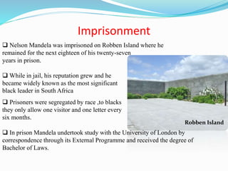Imprisonment
 Nelson Mandela was imprisoned on Robben Island where he
remained for the next eighteen of his twenty-seven
years in prison.
 While in jail, his reputation grew and he
became widely known as the most significant
black leader in South Africa
 Prisoners were segregated by race ,to blacks
they only allow one visitor and one letter every
six months.
 In prison Mandela undertook study with the University of London by
correspondence through its External Programme and received the degree of
Bachelor of Laws.
Robben Island
 