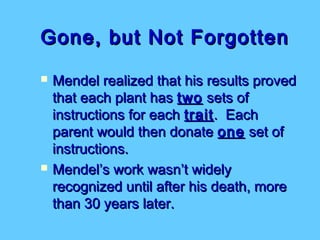 Gone, but Not Forgotten
   Mendel realized that his results proved
    that each plant has two sets of
    instructions for each trait . Each
    parent would then donate one set of
    instructions.
   Mendel’s work wasn’t widely
    recognized until after his death, more
    than 30 years later.
 