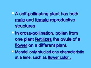    A self-pollinating plant has both
    male and female reproductive
    structures
   In cross-pollination, pollen from
    one plant fertilizes the ovule of a
    flower on a different plant.
   Mendel only studied one characteristic
    at a time, such as flower color .
 