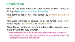 Introduction
• One of the most important subdivisions of the science of
biology is genetics, the study of heredity.
• The term genetics was first coined by William Bateson in
1906.
• The word genetics is derived from the Greek term “gen”
which means “to become” or “to grow into”.
• Thus, the derivation of the word indicates that genetics deals
not only with the way in which
characteristics are transmitted from one generation to the next
the actions of the units of heredity as they bring about the
characteristics which they control
 