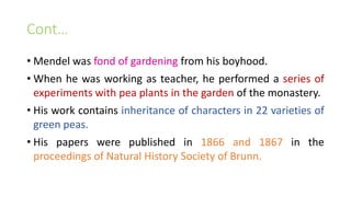 Cont…
• Mendel was fond of gardening from his boyhood.
• When he was working as teacher, he performed a series of
experiments with pea plants in the garden of the monastery.
• His work contains inheritance of characters in 22 varieties of
green peas.
• His papers were published in 1866 and 1867 in the
proceedings of Natural History Society of Brunn.
 