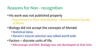 Reasons for Non - recognition
• His work was not published properly
• Experiments in Plant Hybridization – Natural history Society
of Brunn
• Biology did not accept the concepts of Mendel
• Statistical datas
• Darwin’s natural selection was talked world wide
• Factors – discrete units of life.
• Microscope and Mol. Biology was not developed at that time
 