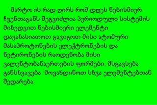 მარტო ის რად ღირს რომ დღეს ნებისმიერ ჩვენთაგანს შეგვიძლია პერიოდული სისტემის მიხედვით   ნებისმიერი ელემენტი დავახასიათოთ გავიგოთ მისი ატომური მასაპროტონების ელექტრონების და ნეტირონების რაოდენობა მისი ვალენტობანაერთების ფორმები, მსგავსება განსხვავება  მოვახდინოთ სხვა ელემენტებთან შედარება 