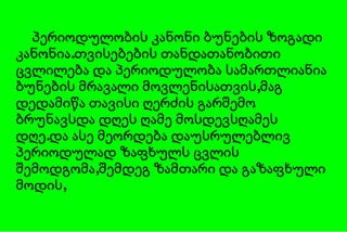 პერიოდულობის კანონი ბუნების ზოგადი კანონია.თვისებების თანდათანობითი ცვლილება და პერიოდულობა სამართლიანია ბუნების მრავალი მოვლენისათვის,მაგ დედამიწა თავისი ღერძის გარშემო ბრუნავსდა დღეს ღამე მოსდევსღამეს დღე.და ასე მეორდება დაუსრულებლივ პერიოდულად ზაფხულს ცვლის შემოდგომა,შემდეგ ზამთარი და გაზაფხული მოდის, 