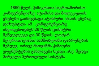 1860 წელს ქიმიკოსთა საერთაშორისო კონფერენციაზე  ატომისა და მოლეკულის ცნებები გაიმიჯნადა ატომური  მასის ცნებაც დაზუსტდა  ამ  კონფერენციაზე იმყოფებოდნენ 26 წლის დიმიტრი მენდელეევი და 30 წლის  ლოტარ მეიერი.თავიანთ სამშობლოში  და ბრუნების შემდეგ   ორივე მათგანმა ქიმიური ელემენტების განლაგება სცადა .ასე  შედგა პირველი პერიოდული სისტემა 