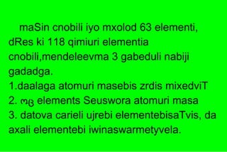 maSin cnobili iyo mxolod 63 elementi, dRes ki 118 qimiuri elementia cnobili,mendeleevma 3 gabeduli nabiji gadadga.  1.daalaga atomuri masebis zrdis mixedviT 2.  ოც  elements Seuswora atomuri masa   3.   datova carieli ujrebi elementebisaTvis, da axali elementebi iwinaswarmetyvela . 