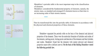 3
Mendeleev’s periodic table is the most important step in the classification
of elements.
Mendeleev considered the fundamental property of elements, namely, the
atomic mass, as standard and arranged 63 elements known at that time in
an increasing order of their atomic masses.
Then he transformed this into the periodic table of elements in accordance with
the physical and chemical properties of these elements.
 