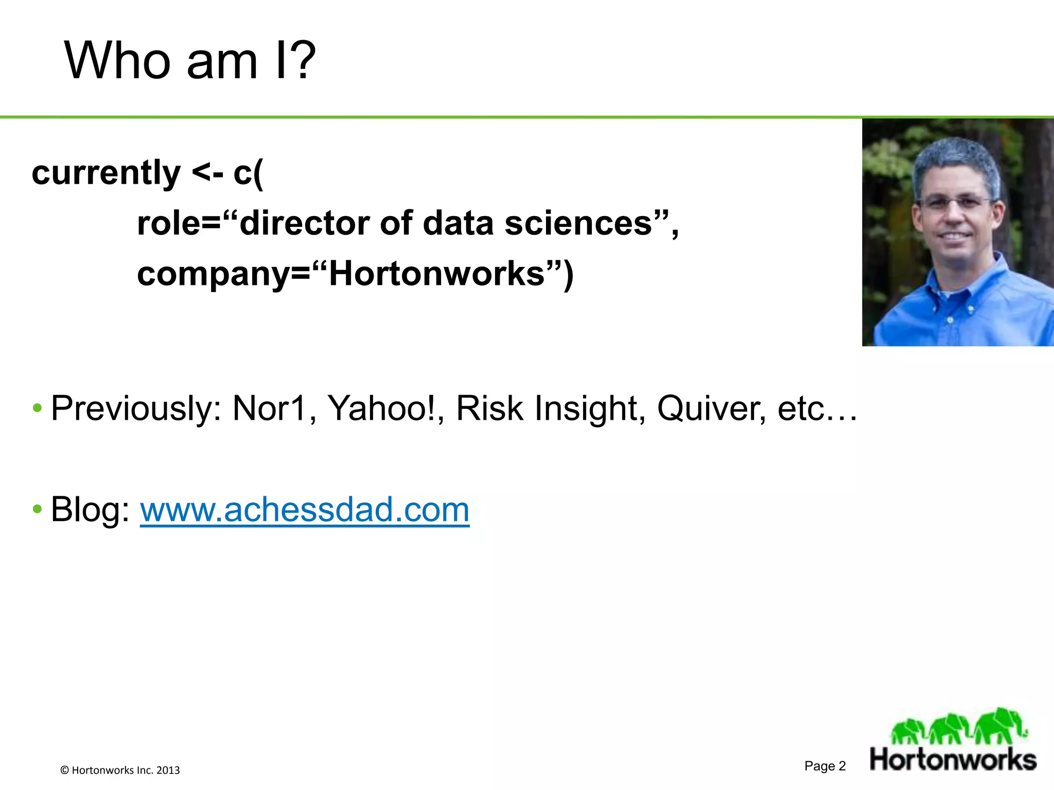 © Hortonworks Inc. 2013 Page 2
Who am I?
currently <- c(
role=“director of data sciences”,
company=“Hortonworks”)
• Previously: Nor1, Yahoo!, Risk Insight, Quiver, etc…
• Blog: www.achessdad.com
 
