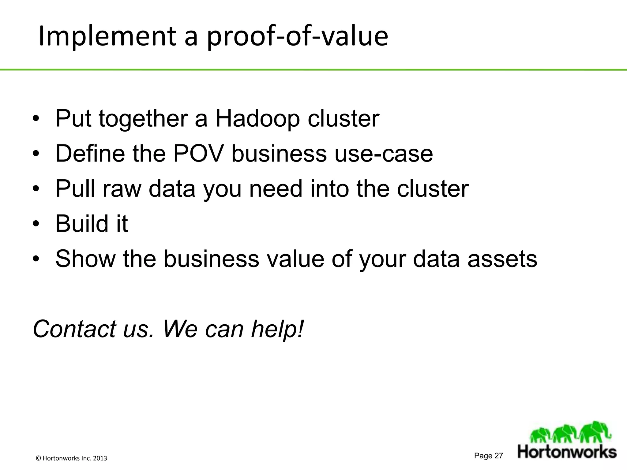 © Hortonworks Inc. 2013 Page 27
• Put together a Hadoop cluster
• Define the POV business use-case
• Pull raw data you need into the cluster
• Build it
• Show the business value of your data assets
Contact us. We can help!
Implement a proof-of-value
 
