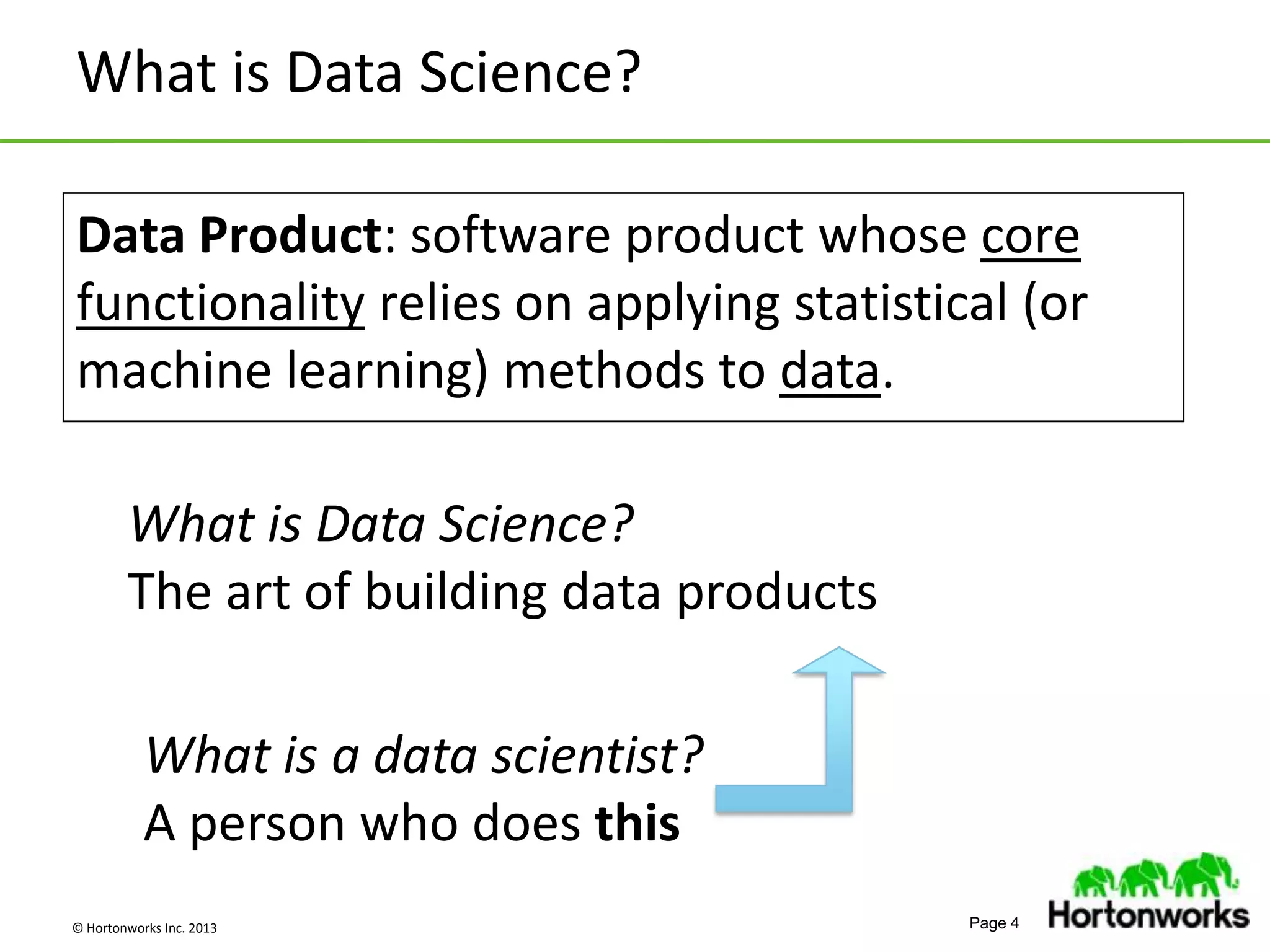 © Hortonworks Inc. 2013 Page 4
What is Data Science?
What is a data scientist?
A person who does this
Data Product: software product whose core
functionality relies on applying statistical (or
machine learning) methods to data.
What is Data Science?
The art of building data products
 