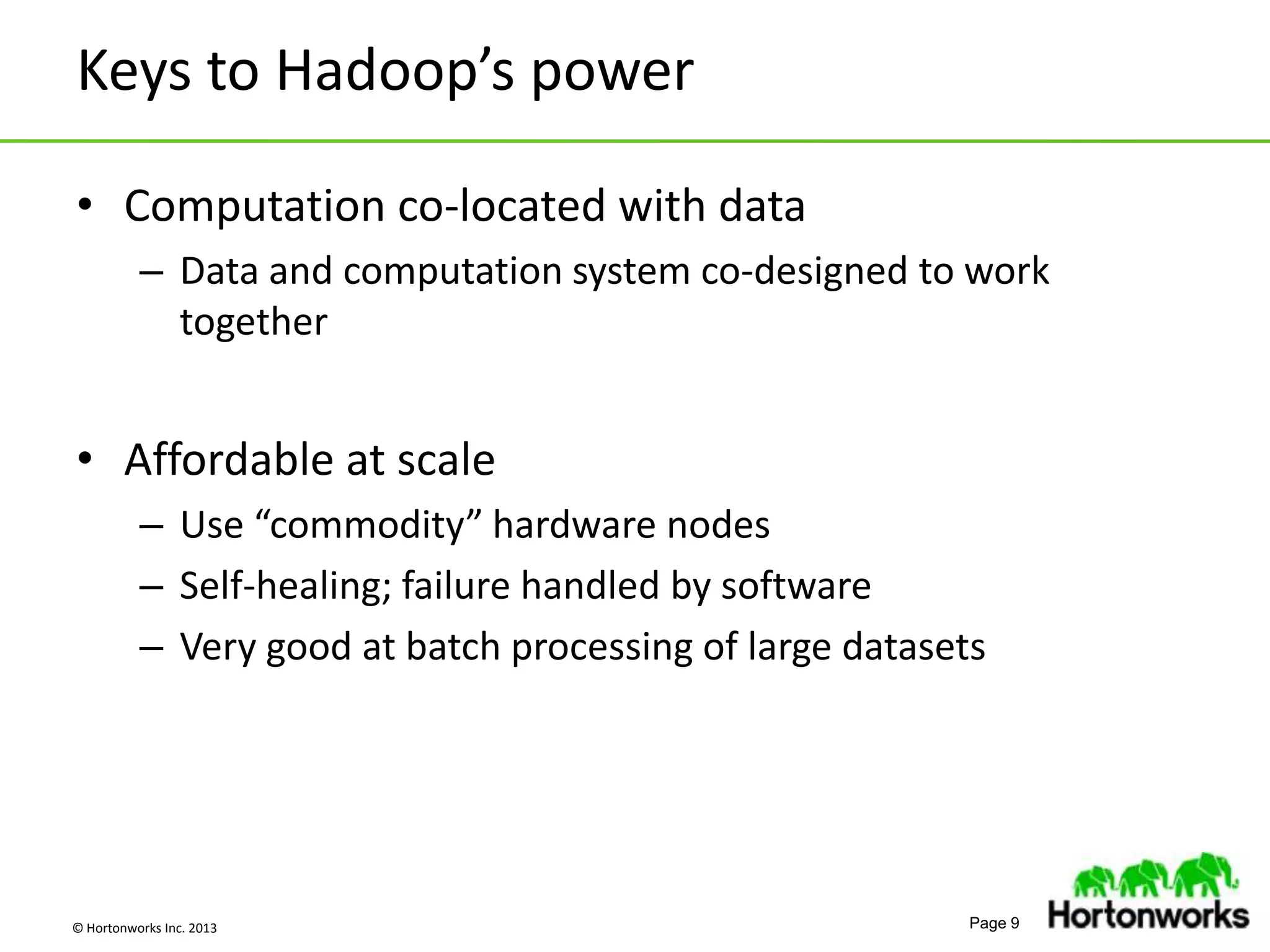 © Hortonworks Inc. 2013 Page 9
Keys to Hadoop’s power
• Computation co-located with data
– Data and computation system co-designed to work
together
• Affordable at scale
– Use “commodity” hardware nodes
– Self-healing; failure handled by software
– Very good at batch processing of large datasets
 