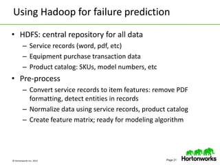 © Hortonworks Inc. 2013 Page 21
Using Hadoop for failure prediction
• HDFS: central repository for all data
– Service records (word, pdf, etc)
– Equipment purchase transaction data
– Product catalog: SKUs, model numbers, etc
• Pre-process
– Convert service records to item features: remove PDF
formatting, detect entities in records
– Normalize data using service records, product catalog
– Create feature matrix; ready for modeling algorithm
 