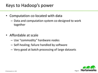 © Hortonworks Inc. 2013 Page 9
Keys to Hadoop’s power
• Computation co-located with data
– Data and computation system co-designed to work
together
• Affordable at scale
– Use “commodity” hardware nodes
– Self-healing; failure handled by software
– Very good at batch processing of large datasets
 