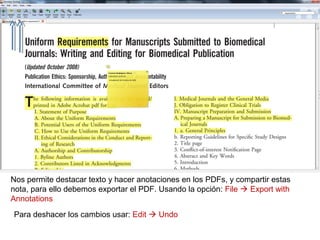 Nos permite destacar texto y hacer anotaciones en los PDFs, y compartir estas
nota, para ello debemos exportar el PDF. Usando la opción: File  Export with
Annotations
Para deshacer los cambios usar: Edit  Undo
 