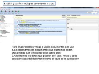 6. Editar y clasificar múltiples documentos a la vez
Para añadir detalles y tags a varios documentos a la vez:
1.Seleccionamos los documentos que queremos editar,
presionando Ctrl y haciendo click sobre ellos
2.Añadiremos los datos que pueden ser: tags, notas u otras
características del documento como el título de la publicación
 