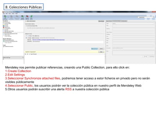 8. Colecciones Públicas
Mendeley nos permite publicar referencias, creando una Public Collection, para ello click en:
1.Create Collection
2.Edit Settings
3.Seleccionar Synchronize attached files, podremos tener acceso a estor ficheros en privado pero no serán
visibles públicamente
4.Seleccionar Public, los usuarios podrán ver la colección pública en nuestro perfil de Mendeley Web
5.Otros usuarios podrán suscribir una alerta RSS a nuestra colección pública
 