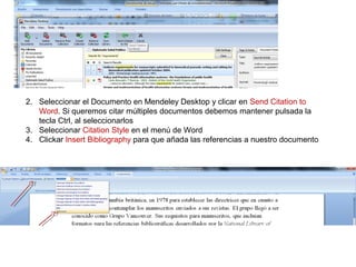2. Seleccionar el Documento en Mendeley Desktop y clicar en Send Citation to
Word. Si queremos citar múltiples documentos debemos mantener pulsada la
tecla Ctrl, al seleccionarlos
3. Seleccionar Citation Style en el menú de Word
4. Clickar Insert Bibliography para que añada las referencias a nuestro documento
 