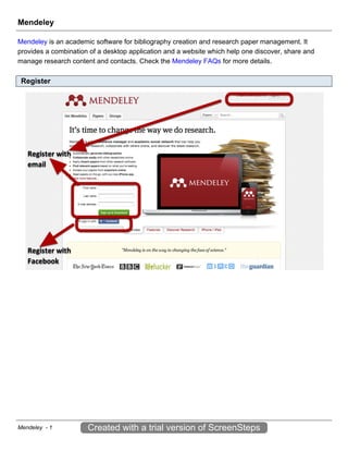 Mendeley

Mendeley is an academic software for bibliography creation and research paper management. It
provides a combination of a desktop application and a website which help one discover, share and
manage research content and contacts. Check the Mendeley FAQs for more details.

 Register




Mendeley - 1          Created with a trial version of ScreenSteps
 