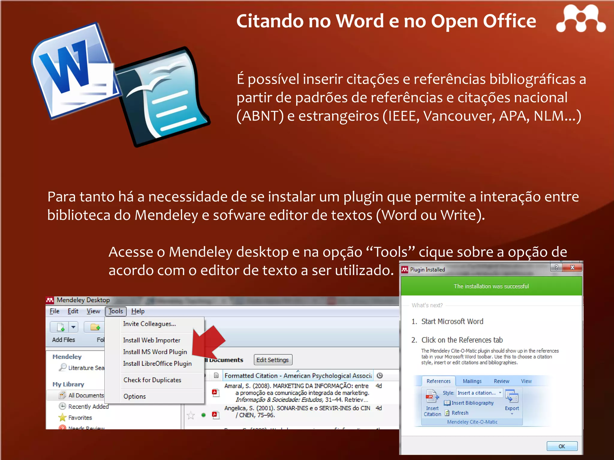 Citando no Word e no Open Office
É possível inserir citações e referências bibliográficas a
partir de padrões de referências e citações nacional
(ABNT) e estrangeiros (IEEE, Vancouver, APA, NLM...)

Para tanto há a necessidade de se instalar um plugin que permite a interação entre
biblioteca do Mendeley e sofware editor de textos (Word ou Write).
Acesse o Mendeley desktop e na opção “Tools” cique sobre a opção de
acordo com o editor de texto a ser utilizado.

 