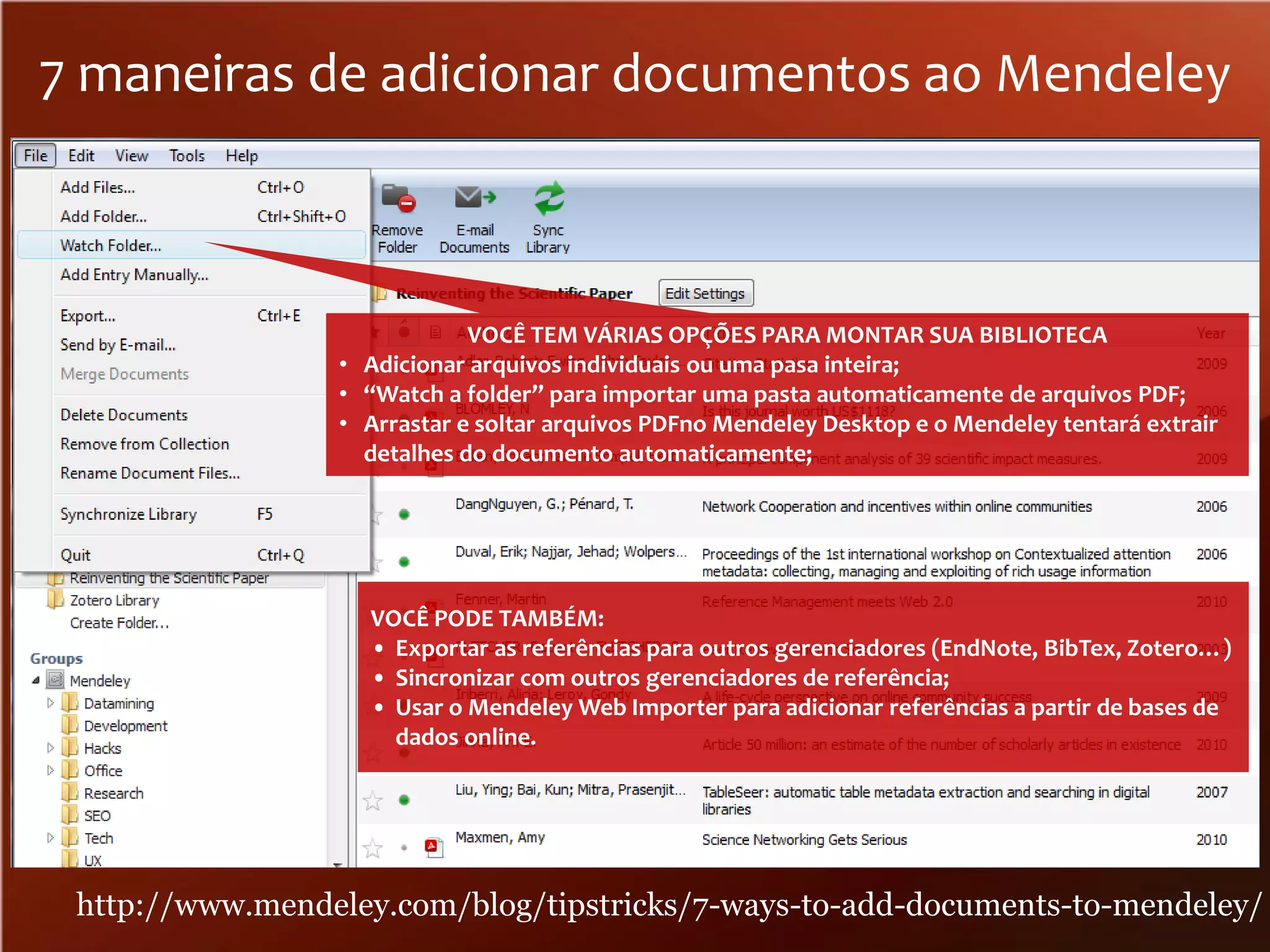 7 maneiras de adicionar documentos ao Mendeley

VOCÊ TEM VÁRIAS OPÇÕES PARA MONTAR SUA BIBLIOTECA
• Adicionar arquivos individuais ou uma pasa inteira;
• “Watch a folder” para importar uma pasta automaticamente de arquivos PDF;
• Arrastar e soltar arquivos PDFno Mendeley Desktop e o Mendeley tentará extrair
detalhes do documento automaticamente;

VOCÊ PODE TAMBÉM:
• Exportar as referências para outros gerenciadores (EndNote, BibTex, Zotero…)
• Sincronizar com outros gerenciadores de referência;
• Usar o Mendeley Web Importer para adicionar referências a partir de bases de
dados online.

http://www.mendeley.com/blog/tipstricks/7-ways-to-add-documents-to-mendeley/

 