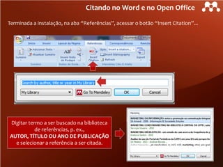 Citando no Word e no Open Office
Terminada a instalação, na aba “Referências”, acessar o botão “Insert Citation”...

Digitar termo a ser buscado na biblioteca
de referências, p. ex.,
AUTOR, TÍTULO OU ANO DE PUBLICAÇÃO
e selecionar a referência a ser citada.

 
