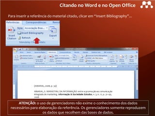 Citando no Word e no Open Office
Para inserir a referência do material citado, clicar em “Insert Bibliography”...

ATENÇÃO: o uso de gerenciadores não exime o conhecimento dos dados
necessários para elaboração da referência. Os gerenciadores somente reproduzem
os dados que recolhem das bases de dados.

 